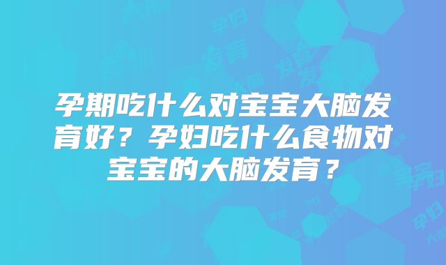 孕期吃什么对宝宝大脑发育好？孕妇吃什么食物对宝宝的大脑发育？
