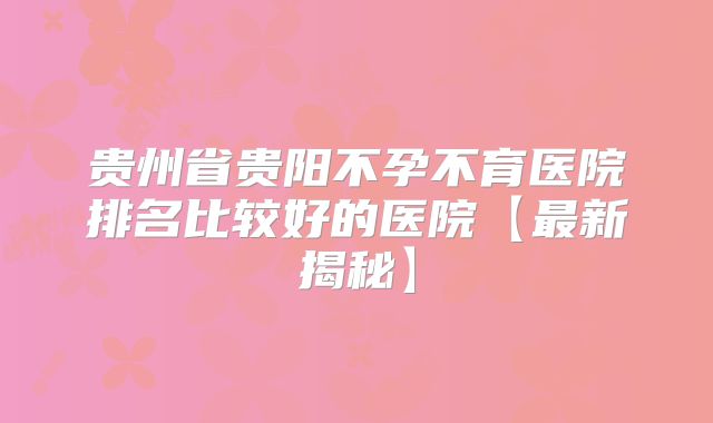 贵州省贵阳不孕不育医院排名比较好的医院【最新揭秘】