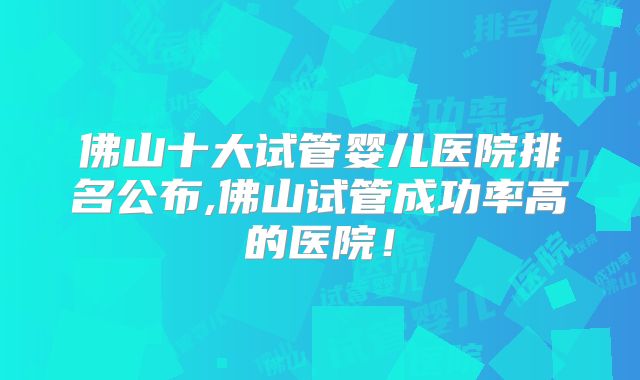 佛山十大试管婴儿医院排名公布,佛山试管成功率高的医院!