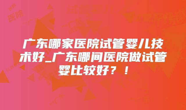 广东哪家医院试管婴儿技术好_广东哪间医院做试管婴比较好?!
