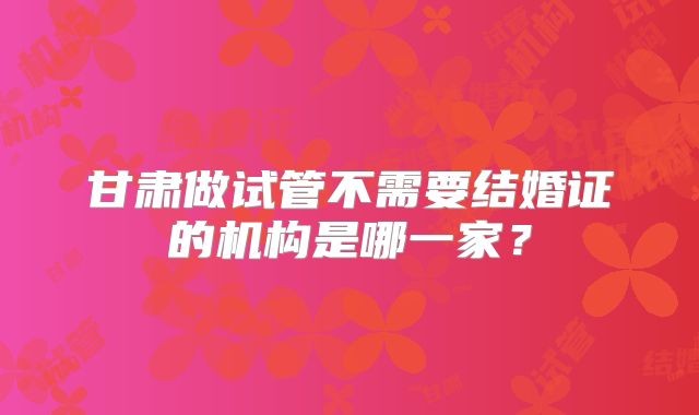 甘肃做试管不需要结婚证的机构是哪一家？