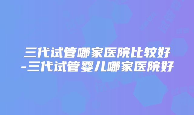 三代试管哪家医院比较好-三代试管婴儿哪家医院好