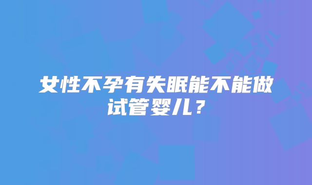 女性不孕有失眠能不能做试管婴儿？