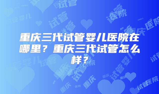 重庆三代试管婴儿医院在哪里？重庆三代试管怎么样？
