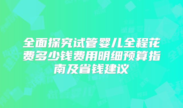 全面探究试管婴儿全程花费多少钱费用明细预算指南及省钱建议