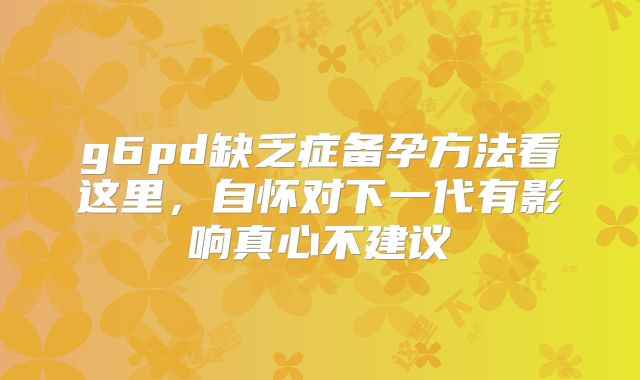 g6pd缺乏症备孕方法看这里,自怀对下一代有影响真心不建议