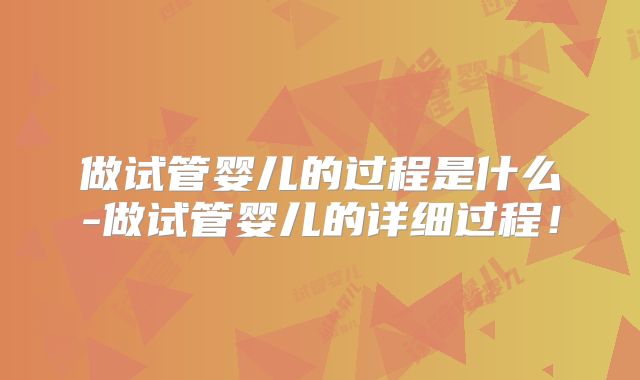 做试管婴儿的过程是什么-做试管婴儿的详细过程！