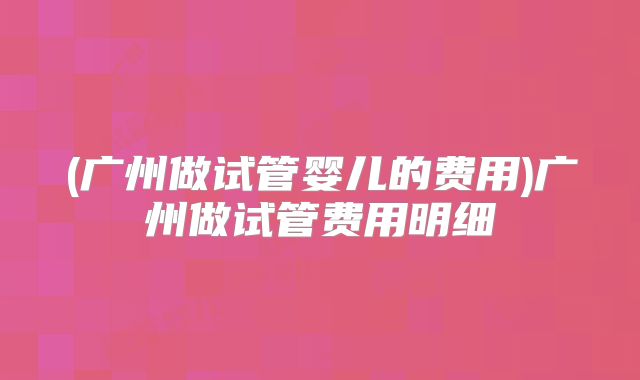 (广州做试管婴儿的费用)广州做试管费用明细