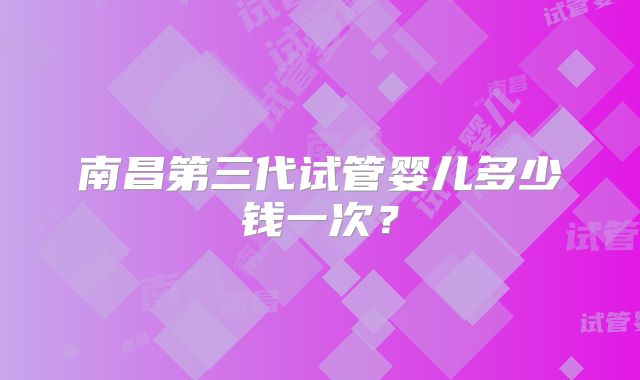 南昌第三代试管婴儿多少钱一次？