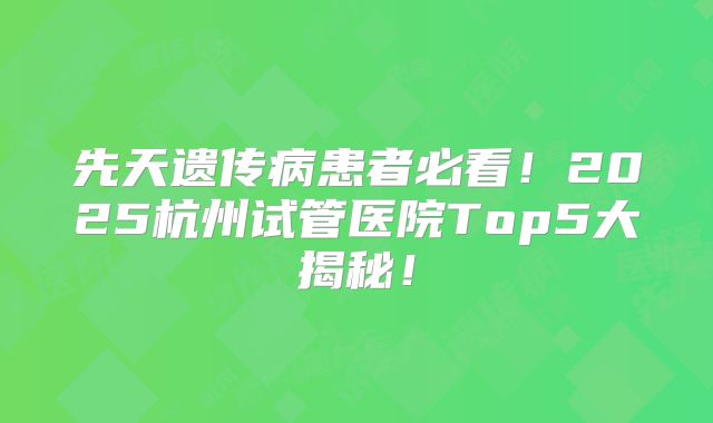 先天遗传病患者必看！2025杭州试管医院Top5大揭秘！