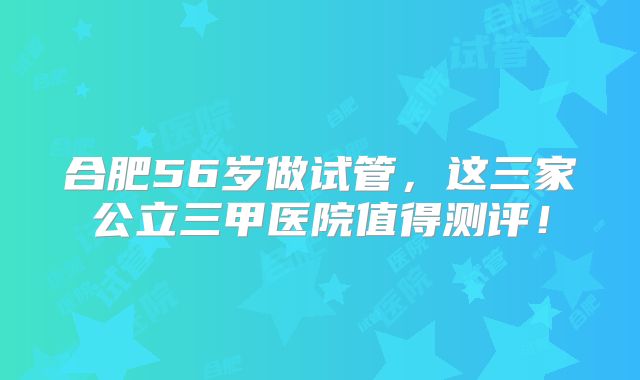 合肥56岁做试管，这三家公立三甲医院值得测评！