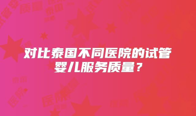 对比泰国不同医院的试管婴儿服务质量?