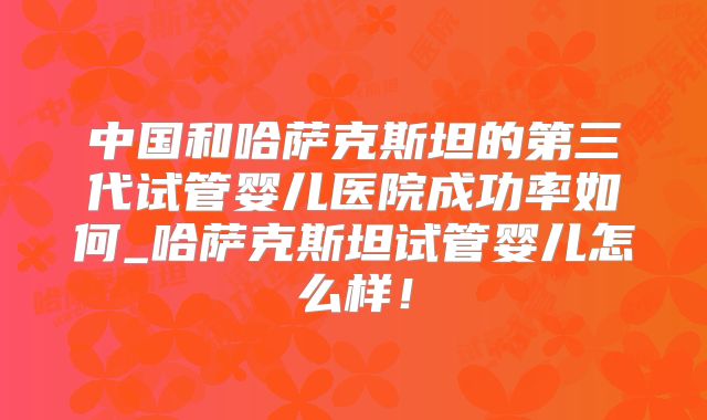 中国和哈萨克斯坦的第三代试管婴儿医院成功率如何_哈萨克斯坦试管婴儿怎么样！