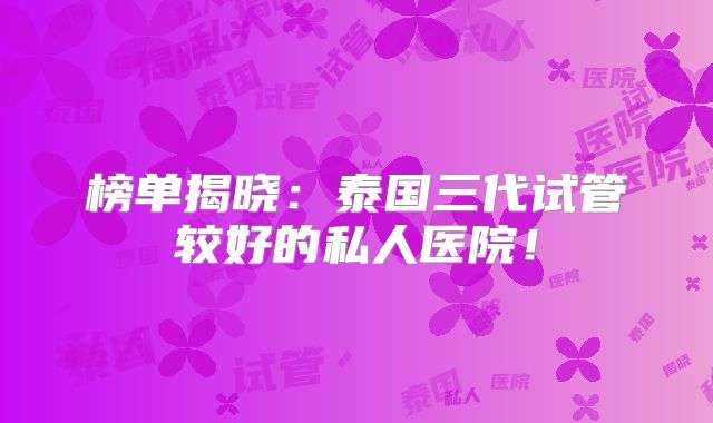 榜单揭晓：泰国三代试管较好的私人医院！