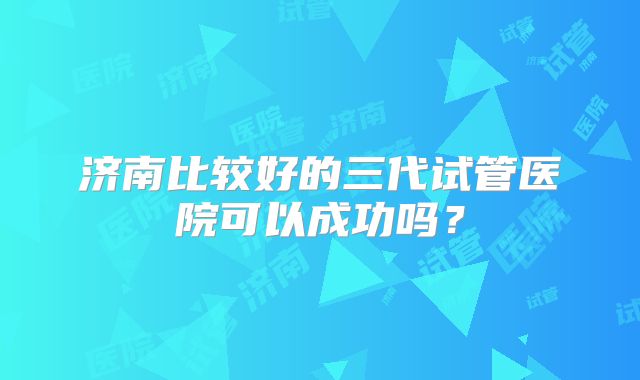 济南比较好的三代试管医院可以成功吗？