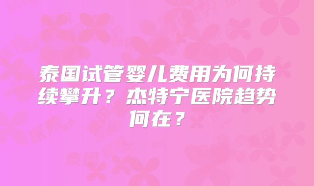 泰国试管婴儿费用为何持续攀升？杰特宁医院趋势何在？