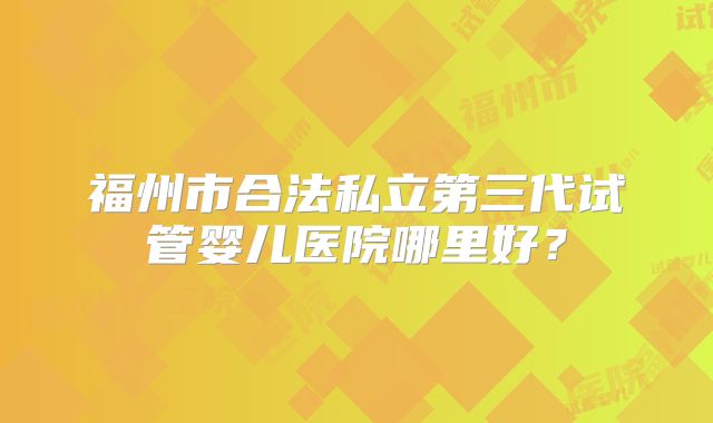 福州市合法私立第三代试管婴儿医院哪里好？