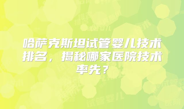 哈萨克斯坦试管婴儿技术排名,揭秘哪家医院技术率先?