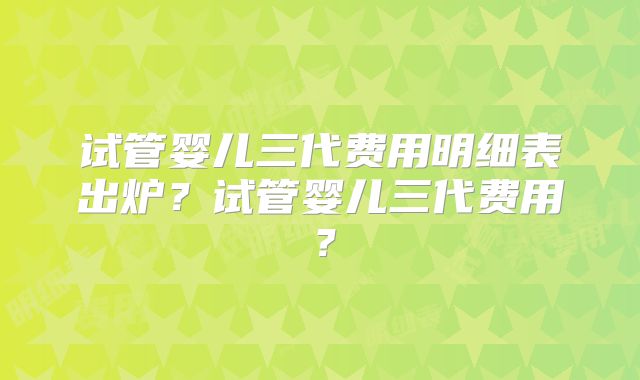 试管婴儿三代费用明细表出炉？试管婴儿三代费用？