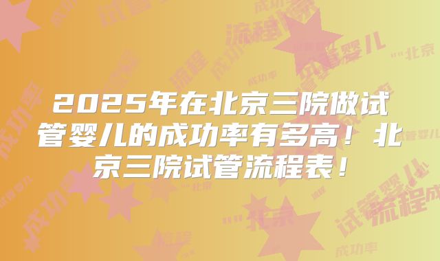2025年在北京三院做试管婴儿的成功率有多高！北京三院试管流程表！