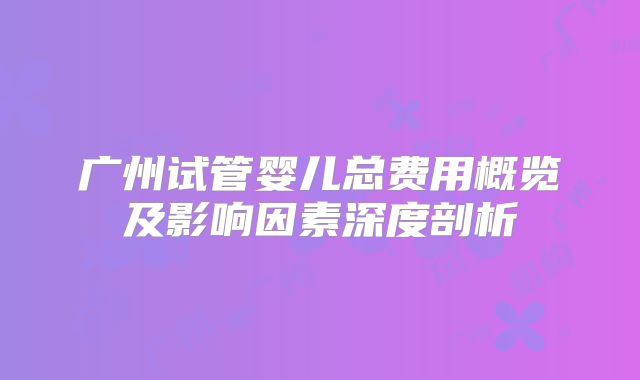 广州试管婴儿总费用概览及影响因素深度剖析