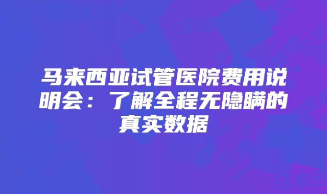 马来西亚试管医院费用说明会:了解全程无隐瞒的真实数据