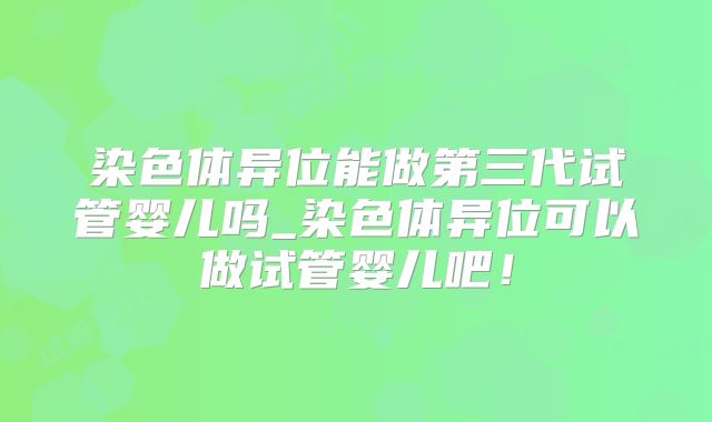 染色体异位能做第三代试管婴儿吗_染色体异位可以做试管婴儿吧!