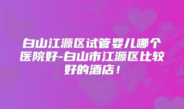 白山江源区试管婴儿哪个医院好-白山市江源区比较好的酒店！