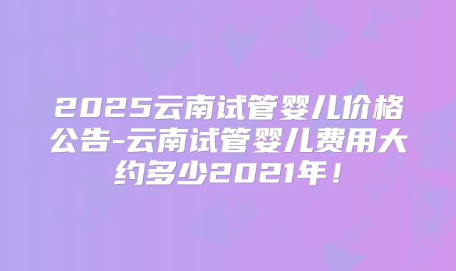 2025云南试管婴儿价格公告-云南试管婴儿费用大约多少2021年！