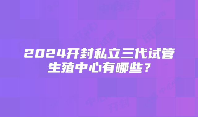 2024开封私立三代试管生殖中心有哪些？