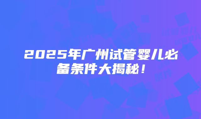 2025年广州试管婴儿必备条件大揭秘！