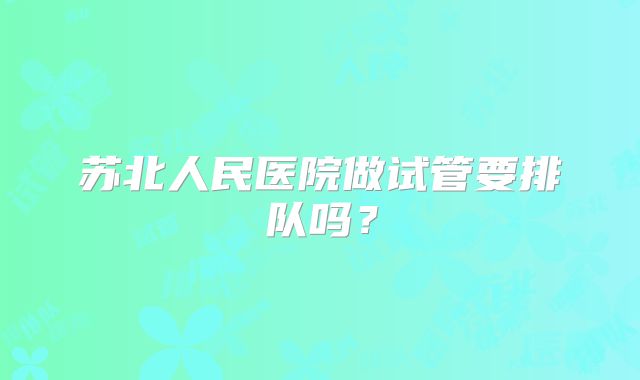 苏北人民医院做试管要排队吗?