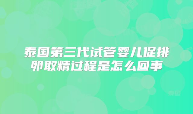 泰国第三代试管婴儿促排卵取精过程是怎么回事