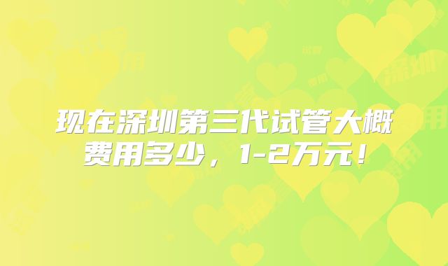 现在深圳第三代试管大概费用多少，1-2万元！