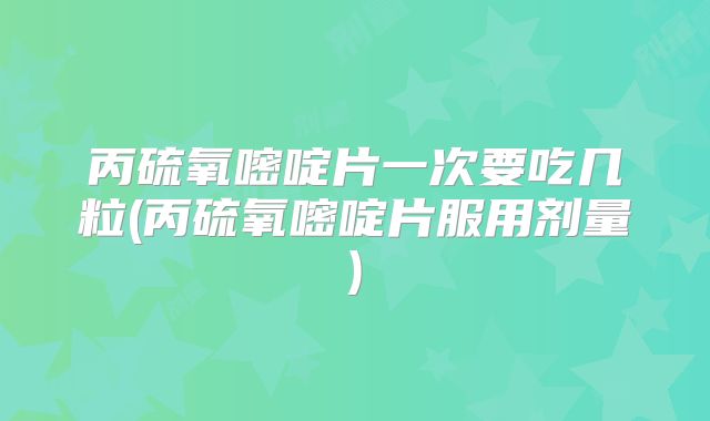 丙硫氧嘧啶片一次要吃几粒(丙硫氧嘧啶片服用剂量)