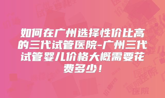 如何在广州选择性价比高的三代试管医院-广州三代试管婴儿价格大概需要花费多少！