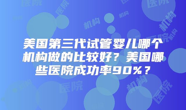 美国第三代试管婴儿哪个机构做的比较好?美国哪些医院成功率90%?