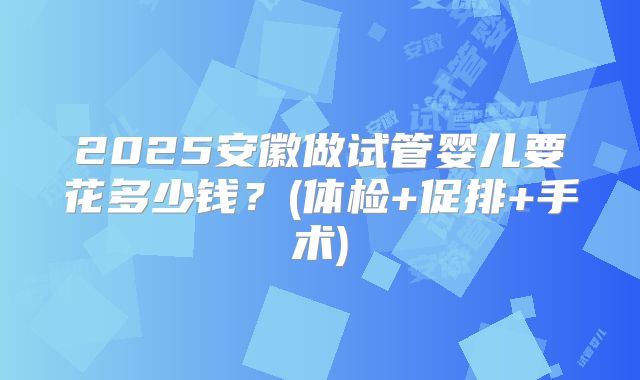 2025安徽做试管婴儿要花多少钱?(体检+促排+手术)