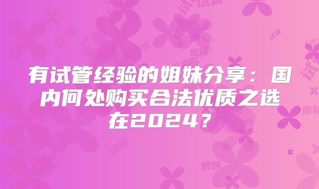 有试管经验的姐妹分享:国内何处购买合法优质之选在2024?