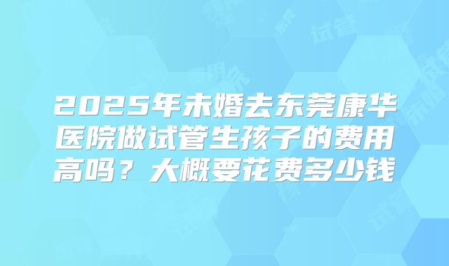 2025年未婚去东莞康华医院做试管生孩子的费用高吗?大概要花费多少钱