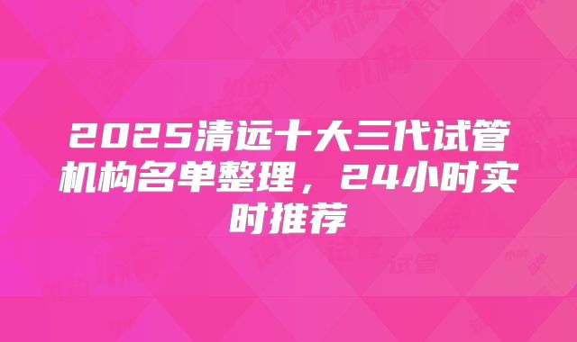 2025清远十大三代试管机构名单整理,24小时实时推荐