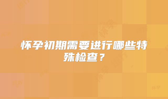 怀孕初期需要进行哪些特殊检查？