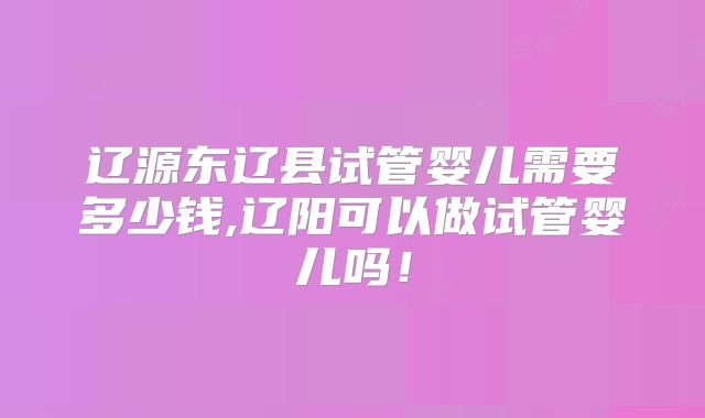 辽源东辽县试管婴儿需要多少钱,辽阳可以做试管婴儿吗！