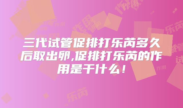 三代试管促排打乐芮多久后取出卵,促排打乐芮的作用是干什么！