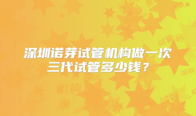 深圳诺芽试管机构做一次三代试管多少钱？