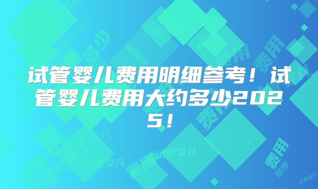 试管婴儿费用明细参考！试管婴儿费用大约多少2025！
