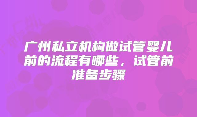 广州私立机构做试管婴儿前的流程有哪些，试管前准备步骤