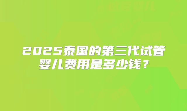 2025泰国的第三代试管婴儿费用是多少钱？