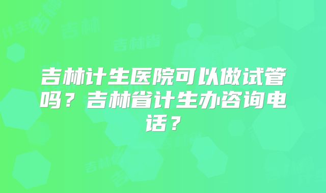 吉林计生医院可以做试管吗？吉林省计生办咨询电话？