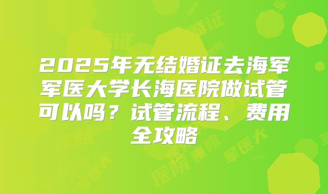 2025年无结婚证去海军军医大学长海医院做试管可以吗？试管流程、费用全攻略